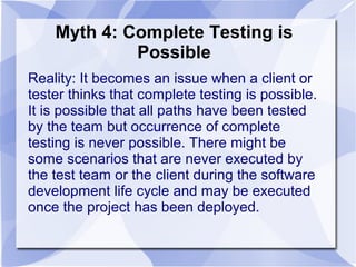 Myth 4: Complete Testing is
Possible
Reality: It becomes an issue when a client or
tester thinks that complete testing is possible.
It is possible that all paths have been tested
by the team but occurrence of complete
testing is never possible. There might be
some scenarios that are never executed by
the test team or the client during the software
development life cycle and may be executed
once the project has been deployed.
 