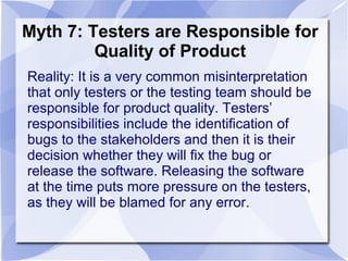 Myth 7: Testers are Responsible for
Quality of Product
Reality: It is a very common misinterpretation
that only testers or the testing team should be
responsible for product quality. Testers’
responsibilities include the identification of
bugs to the stakeholders and then it is their
decision whether they will fix the bug or
release the software. Releasing the software
at the time puts more pressure on the testers,
as they will be blamed for any error.
 