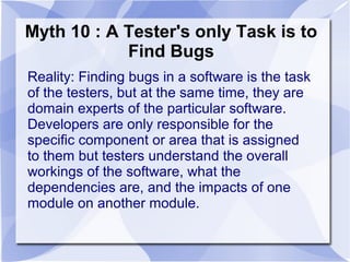 Myth 10 : A Tester's only Task is to
Find Bugs
Reality: Finding bugs in a software is the task
of the testers, but at the same time, they are
domain experts of the particular software.
Developers are only responsible for the
specific component or area that is assigned
to them but testers understand the overall
workings of the software, what the
dependencies are, and the impacts of one
module on another module.
 