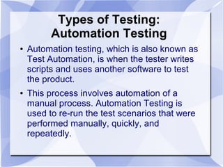 Types of Testing:
Automation Testing
● Automation testing, which is also known as
Test Automation, is when the tester writes
scripts and uses another software to test
the product.
● This process involves automation of a
manual process. Automation Testing is
used to re-run the test scenarios that were
performed manually, quickly, and
repeatedly.
 
