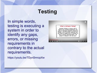 Testing
In simple words,
testing is executing a
system in order to
identify any gaps,
errors, or missing
requirements in
contrary to the actual
requirements.
https://youtu.be/TDynSmrzpXw
 