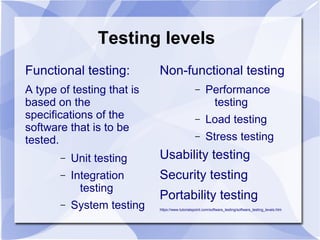 Testing levels
Functional testing:
A type of testing that is
based on the
specifications of the
software that is to be
tested.
– Unit testing
– Integration
testing
– System testing
Non-functional testing
– Performance
testing
– Load testing
– Stress testing
Usability testing
Security testing
Portability testing
https://www.tutorialspoint.com/software_testing/software_testing_levels.htm
 