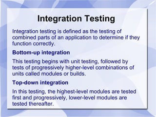 Integration Testing
Integration testing is defined as the testing of
combined parts of an application to determine if they
function correctly.
Bottom-up integration
This testing begins with unit testing, followed by
tests of progressively higher-level combinations of
units called modules or builds.
Top-down integration
In this testing, the highest-level modules are tested
first and progressively, lower-level modules are
tested thereafter.
 