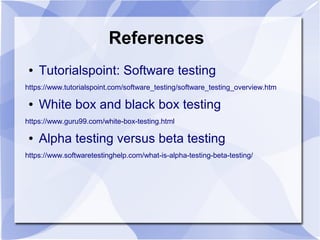 References
● Tutorialspoint: Software testing
https://www.tutorialspoint.com/software_testing/software_testing_overview.htm
● White box and black box testing
https://www.guru99.com/white-box-testing.html
● Alpha testing versus beta testing
https://www.softwaretestinghelp.com/what-is-alpha-testing-beta-testing/
 