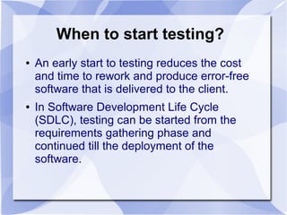When to start testing?
● An early start to testing reduces the cost
and time to rework and produce error-free
software that is delivered to the client.
● In Software Development Life Cycle
(SDLC), testing can be started from the
requirements gathering phase and
continued till the deployment of the
software.
 