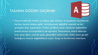 TASARIMI GÖZDEN GEÇIRMEK
• Tasarım hakkında önemli yol aldınız. Sıra tablolar ve alanlarda oluşabilecek
hataları kontrol etmeye geldi. Veritabanında değişiklik yapmak verileri
girmeden önce yapılmalıdır. Verileri girdikten sonra yapılacak değişiklikler
önemli soruna ve karışıklıklara yol açacaktır. Tasarımınıza yeterli miktarda
kayıt girip işlerin yolunda gidip gitmediğini kontrol edin. Daha sonra gerekli
bulduğunuz tasarım değişikliklerini yapın. Sorgu ve formlarınızı tasarlayın.
 
