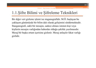 1.1.1.1.ŞŞifre Bilimi veifre Bilimi ve ŞŞifreleme Teknikleriifreleme Teknikleri
Bir diğer veri gizleme işlemi ise staganografidir. M.Ö. başlayan bu
yaklaşım günümüzde bir bilim dalı olarak gelişimini sürdürmektedir.
Staeganografi, saklı bir mesajın, sadece alması istenen kişi veya
kişilerin mesajın varlığından haberdar olduğu şekilde yazılmasıdır.
Mesaj bir başka ortam içerisine gizlenir. Mesaj anlaşılır fakat varlığı
gizlidir.
10
YZM 441 – Bilgi Sistemleri Güvenliği
 