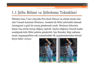 1.1.1.1.ŞŞifre Bilimi veifre Bilimi ve ŞŞifreleme Teknikleriifreleme Teknikleri
Milattan önce 5.inci yüzyılda Pers Kralı Daryus’un elinde tutsak olan
eski Yunanlı komutan Histiaeus, Anadolu’da Milet şehrindeki damadı
Aristagoras’a gizli bir mesaj göndermek istedi. Histiaeus kölesinin
başını traş ettirip mesajı döğme yaptırdı. Saçları döğmeyi örtecek kadar
uzadığında köle Milet şehrine gönderildi. İşte Heredot, bilgi saklama
sanatı steganografinin eski zamanlardaki ilk uygulamalarından birisini
böyle haber veriyor.
11
YZM 441 – Bilgi Sistemleri Güvenliği
 