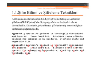 1.1.1.1.ŞŞifre Bilimi veifre Bilimi ve ŞŞifreleme Teknikleriifreleme Teknikleri
Antik zamanlarda kullanılan bir diğer şifreleme tekniğide Anlamsız
şifreleme(Null Cipher)’ dır. Setagnografinin en basit şekli olarak
düşünülebilir. Düz metin, çok miktarda şifrelenmemiş materyal içinde
saklanarak gizlenmektedir.
13
YZM 441 – Bilgi Sistemleri Güvenliği
 