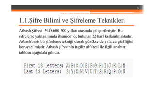 1.1.1.1.ŞŞifre Bilimi veifre Bilimi ve ŞŞifreleme Teknikleriifreleme Teknikleri
Atbash Şifresi: M.Ö.600-500 yılları arasında geliştirilmiştir. Bu
şifreleme yaklaşımında ibranice’ de bulunan 22 harf kullanılmaktadır.
Atbash basit bir şifreleme tekniği olarak gözükse de yıllarca gizliliğini
koruyabilmiştir. Atbash şifresinin ingiliz alfabesi ile ilgili anahtar
tablosu aşağıdaki gibidir.
14
YZM 441 – Bilgi Sistemleri Güvenliği
 