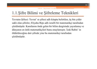 1.1.1.1.ŞŞifre Bilimi veifre Bilimi ve ŞŞifreleme Teknikleriifreleme Teknikleri
Tevratın Şifresi: Tevrat’ ın şifresi adlı kitapta belirtilen, üç bin yıldır
saklı olan şifreler, Eliyahu Rips adlı israilli bir matematikçi tarafından
çözülmüştür. Kanıtlarını önde gelen bir bilim dergisinde yayınlamış ve
dünyanın en ünlü matematikçileri bunu onaylamıştır. İzak Rabin’ in
öldürüleceğine dair şifrede yine bu matematikçi tarafından
çözülmüştür.
16
YZM 441 – Bilgi Sistemleri Güvenliği
 