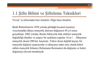 1.1.1.1.ŞŞifre Bilimi veifre Bilimi ve ŞŞifreleme Teknikleriifreleme Teknikleri
Tevrat’ ın şifresinden bazı örnekler: Diğer bazı örnekler
Bedri Ruhselman'ın 1959 yılında gördüğü kıyamet (uyanış)
vizyonundaki dünya manyetik alanının değişmesi 44 yıl sonra
gerçekleşti. 2003 yılında, Ruslar Sibirya'da fark ettikleri manyetik
değişikliği ölçtüler ve çarpıcı bir açıklama yaptılar. Evet ! . . Dünyanın
manyetik ekseni 200 km. kaymıştı. Yalnız eksen değildi kayan; bir
manyetik değişim yaşanıyordu ve dünyanın nabız atışı olarak kabul
edilen manyetik frekansı (Schumann Rezonansı) da değişmiş ve halen
değişmeye devam etmekteydi.
20
YZM 441 – Bilgi Sistemleri Güvenliği
 
