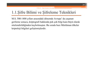 1.1.1.1.ŞŞifre Bilimi veifre Bilimi ve ŞŞifreleme Teknikleriifreleme Teknikleri
M.S. 500-1400 yılları arasındaki dönemde Avrupa’ da yaşanan
gerileme sonucu, kriptografi hakkında pek çok bilgi kara büyü olarak
nitelendirildiğinden kaybolmuştur. Bu sırada bazı Müslüman ülkeler
kriptoloji bilgileri geliştirmişlerdir.
24
YZM 441 – Bilgi Sistemleri Güvenliği
 