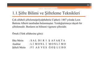 1.1.1.1.ŞŞifre Bilimi veifre Bilimi ve ŞŞifreleme Teknikleriifreleme Teknikleri
Çok alfabeli şifreleme(polyalphabetic Cipher): 1467 yılında Leon
Battista Alberti tarafından bulunmuştur. Yerdeğiştirmeye dayalı bir
şifrelemedir. Bunların en bilineni vigenere şifresidir.
Örnek (Türk alfabesine göre):
Düz Metin : S A L D I R I Ş A F A K T A
Anahtar : L İ M O N L İ M O N L İ M O
Şifreli Metin : F İ A S V E S Ğ O Ş L U H O
26
YZM 441 – Bilgi Sistemleri Güvenliği
 