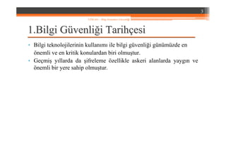 1.1.Bilgi GBilgi Güüvenlivenliğği Tarihi Tarihççesiesi
• Bilgi teknolojilerinin kullanımı ile bilgi güvenliği günümüzde en
önemli ve en kritik konulardan biri olmuştur.
• Geçmiş yıllarda da şifreleme özellikle askeri alanlarda yaygın ve
önemli bir yere sahip olmuştur.
3
YZM 441 – Bilgi Sistemleri Güvenliği
 