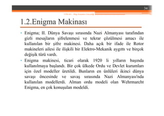1.1.22..EnigmaEnigma MakinasMakinasıı
• Enigma; II. Dünya Savaşı sırasında Nazi Almanyası tarafından
gizli mesajların şifrelenmesi ve tekrar çözülmesi amacı ile
kullanılan bir şifre makinesi. Daha açık bir ifade ile Rotor
makineleri ailesi ile ilişkili bir Elektro-Mekanik aygıttı ve birçok
değişik türü vardı.
• Enigma makinesi, ticari olarak 1920 li yılların başında
kullanılmaya başlandı. Bir çok ülkede Ordu ve Devlet kurumları
için özel modeller üretildi. Bunların en ünlüleri ikinci dünya
savaşı öncesinde ve savaş sırasında Nazi Almanyası'nda
kullanılan modellerdi. Alman ordu modeli olan Wehrmarcht
Enigma, en çok konuşulan modeldi.
34
YZM 441 – Bilgi Sistemleri Güvenliği
 