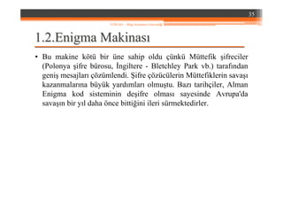 1.1.22..EnigmaEnigma MakinasMakinasıı
• Bu makine kötü bir üne sahip oldu çünkü Müttefik şifreciler
(Polonya şifre bürosu, İngiltere - Bletchley Park vb.) tarafından
geniş mesajları çözümlendi. Şifre çözücülerin Müttefiklerin savaşı
kazanmalarına büyük yardımları olmuştu. Bazı tarihçiler, Alman
Enigma kod sisteminin deşifre olması sayesinde Avrupa'da
savaşın bir yıl daha önce bittiğini ileri sürmektedirler.
35
YZM 441 – Bilgi Sistemleri Güvenliği
 