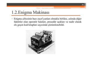 1.1.22..EnigmaEnigma MakinasMakinasıı
• Enigma şifresinin bazı zayıf yanları olmakla birlikte, aslında diğer
faktörler olan operatör hataları, prosedür açıkları ve nadir olarak
ele geçen kod kitapları sayesinde çözümlenebildi.
36
YZM 441 – Bilgi Sistemleri Güvenliği
 