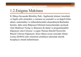 1.1.22..EnigmaEnigma MakinasMakinasıı
II. Dünya Savaşında Bletchley Park - İngilterede üslenen Amerikalı
ve İngiliz şifre çözücüler, o zamanın en yetenekli ve en değerli bilim
adamı, matematikçi ve mühendislerinden oluşmaktaydı.Bunlardan
bazıları, daha sonra Bilgisayar biliminin kurucularından sayılacak
Alan Matthison Turing ve dünyanın ilk dijital ve programlanabilir
bilgisayarı olan Colossus‘ u yapan Thomas Harold Flowers'dır.
Birçok Colossus bilgisayarı, ikinci dünya savaşı sırasında Alman
Lorenz SZ40/42 şifre sisteminin çözülmesi işleminde olasılık
hesaplayıcı olarak kullanılmıştır.
39
YZM 441 – Bilgi Sistemleri Güvenliği
 