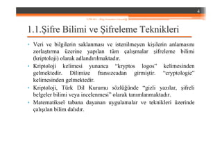 1.1.1.1.ŞŞifre Bilimi veifre Bilimi ve ŞŞifreleme Teknikleriifreleme Teknikleri
• Veri ve bilgilerin saklanması ve istenilmeyen kişilerin anlamasını
zorlaştırma üzerine yapılan tüm çalışmalar şifreleme bilimi
(kriptoloji) olarak adlandırılmaktadır.
• Kriptoloji kelimesi yunanca “kryptos logos” kelimesinden
gelmektedir. Dilimize fransızcadan girmiştir. “cryptologie”
kelimesinden gelmektedir.
• Kriptoloji, Türk Dil Kurumu sözlüğünde “gizli yazılar, şifreli
belgeler bilimi veya incelenmesi” olarak tanımlanmaktadır.
• Matematiksel tabana dayanan uygulamalar ve teknikleri üzerinde
çalışılan bilim dalıdır.
4
YZM 441 – Bilgi Sistemleri Güvenliği
 