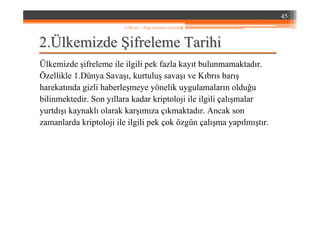 22..ÜÜlkemizdelkemizde ŞŞifreleme Tarihiifreleme Tarihi
Ülkemizde şifreleme ile ilgili pek fazla kayıt bulunmamaktadır.
Özellikle 1.Dünya Savaşı, kurtuluş savaşı ve Kıbrıs barış
harekatında gizli haberleşmeye yönelik uygulamaların olduğu
bilinmektedir. Son yıllara kadar kriptoloji ile ilgili çalışmalar
yurtdışı kaynaklı olarak karşımıza çıkmaktadır. Ancak son
zamanlarda kriptoloji ile ilgili pek çok özgün çalışma yapılmıştır.
45
YZM 441 – Bilgi Sistemleri Güvenliği
 