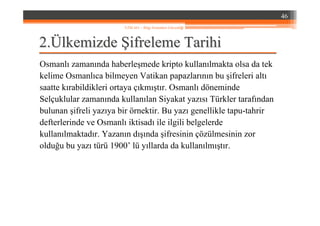 22..ÜÜlkemizdelkemizde ŞŞifreleme Tarihiifreleme Tarihi
Osmanlı zamanında haberleşmede kripto kullanılmakta olsa da tek
kelime Osmanlıca bilmeyen Vatikan papazlarının bu şifreleri altı
saatte kırabildikleri ortaya çıkmıştır. Osmanlı döneminde
Selçuklular zamanında kullanılan Siyakat yazısı Türkler tarafından
bulunan şifreli yazıya bir örnektir. Bu yazı genellikle tapu-tahrir
defterlerinde ve Osmanlı iktisadı ile ilgili belgelerde
kullanılmaktadır. Yazanın dışında şifresinin çözülmesinin zor
olduğu bu yazı türü 1900’ lü yıllarda da kullanılmıştır.
46
YZM 441 – Bilgi Sistemleri Güvenliği
 