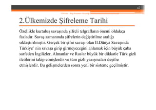 22..ÜÜlkemizdelkemizde ŞŞifreleme Tarihiifreleme Tarihi
Özellikle kurtuluş savaşında şifreli telgrafların önemi oldukça
fazladır. Savaş zamanında şifrelerin değiştirilme aralığı
sıklaştırılmıştır. Gerçek bir şifre savaşı olan II.Dünya Savaşında
Türkiye’ nin savaşa girip girmeyeceğini anlamak için büyük çaba
sarfeden İngilizler, Almanlar ve Ruslar büyük bir dikkatle Türk gizli
iletilerini takip etmişlerdir ve tüm gizli yazışmaları deşifre
etmişlerdir. Bu gelişmelerden sonra yeni bir sisteme geçilmiştir.
47
YZM 441 – Bilgi Sistemleri Güvenliği
 