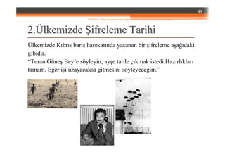 22..ÜÜlkemizdelkemizde ŞŞifreleme Tarihiifreleme Tarihi
Ülkemizde Kıbrıs barış harekatında yaşanan bir şifreleme aşağıdaki
gibidir.
“Turan Güneş Bey’e söyleyin; ayşe tatile çıkmak istedi.Hazırlıkları
tamam. Eğer işi uzayacaksa gitmesini söyleyeceğim.”
48
YZM 441 – Bilgi Sistemleri Güvenliği
 