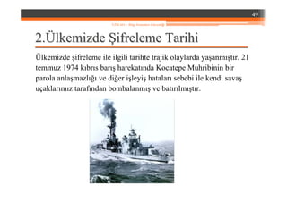22..ÜÜlkemizdelkemizde ŞŞifreleme Tarihiifreleme Tarihi
Ülkemizde şifreleme ile ilgili tarihte trajik olaylarda yaşanmıştır. 21
temmuz 1974 kıbrıs barış harekatında Kocatepe Muhribinin bir
parola anlaşmazlığı ve diğer işleyiş hataları sebebi ile kendi savaş
uçaklarımız tarafından bombalanmış ve batırılmıştır.
49
YZM 441 – Bilgi Sistemleri Güvenliği
 