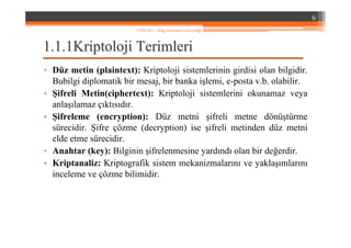 1.1.1.1Kriptoloji Terimleri1.1Kriptoloji Terimleri
• Düz metin (plaintext): Kriptoloji sistemlerinin girdisi olan bilgidir.
Bubilgi diplomatik bir mesaj, bir banka işlemi, e-posta v.b. olabilir.
• Şifreli Metin(ciphertext): Kriptoloji sistemlerini okunamaz veya
anlaşılamaz çıktısıdır.
• Şifreleme (encryption): Düz metni şifreli metne dönüştürme
sürecidir. Şifre çözme (decryption) ise şifreli metinden düz metni
elde etme sürecidir.
• Anahtar (key): Bilginin şifrelenmesine yardındı olan bir değerdir.
• Kriptanaliz: Kriptografik sistem mekanizmalarını ve yaklaşımlarını
inceleme ve çözme bilimidir.
6
YZM 441 – Bilgi Sistemleri Güvenliği
 