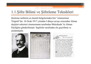 1.1.1.1.ŞŞifre Bilimi veifre Bilimi ve ŞŞifreleme Teknikleriifreleme Teknikleri
Şireleme tarihinin en önemli belgelerinden biri “zimmerman
Telgrafı”dır. 16 Ocak 1917 yılından I dünya savaşı sırasından Alman
dışişleri sekreteri zimmermann tarafından Meksikada’ ki Alman
Elçiliğine gönderilmiştir. İngilizler tarafından ele geçirilmiş ve
çözülmüştür.
7
YZM 441 – Bilgi Sistemleri Güvenliği
 