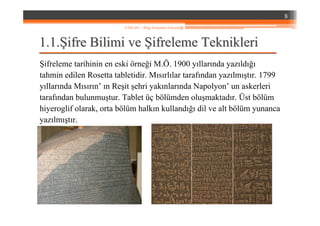 1.1.1.1.ŞŞifre Bilimi veifre Bilimi ve ŞŞifreleme Teknikleriifreleme Teknikleri
Şifreleme tarihinin en eski örneği M.Ö. 1900 yıllarında yazıldığı
tahmin edilen Rosetta tabletidir. Mısırlılar tarafından yazılmıştır. 1799
yıllarında Mısırın’ ın Reşit şehri yakınlarında Napolyon’ un askerleri
tarafından bulunmuştur. Tablet üç bölümden oluşmaktadır. Üst bölüm
hiyeroglif olarak, orta bölüm halkın kullandığı dil ve alt bölüm yunanca
yazılmıştır.
8
YZM 441 – Bilgi Sistemleri Güvenliği
 