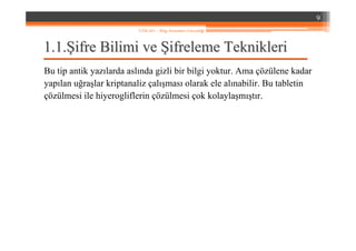 1.1.1.1.ŞŞifre Bilimi veifre Bilimi ve ŞŞifreleme Teknikleriifreleme Teknikleri
Bu tip antik yazılarda aslında gizli bir bilgi yoktur. Ama çözülene kadar
yapılan uğraşlar kriptanaliz çalışması olarak ele alınabilir. Bu tabletin
çözülmesi ile hiyerogliflerin çözülmesi çok kolaylaşmıştır.
9
YZM 441 – Bilgi Sistemleri Güvenliği
 