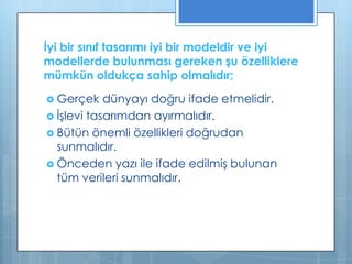 İyi bir sınıf tasarımı iyi bir modeldir ve iyi
modellerde bulunması gereken şu özelliklere
mümkün oldukça sahip olmalıdır;
 Gerçek

dünyayı doğru ifade etmelidir.
 İşlevi tasarımdan ayırmalıdır.
 Bütün önemli özellikleri doğrudan
sunmalıdır.
 Önceden yazı ile ifade edilmiş bulunan
tüm verileri sunmalıdır.

 