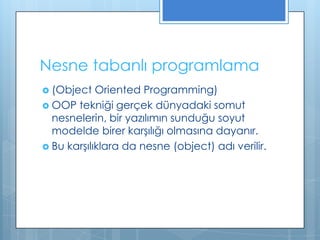 Nesne tabanlı programlama
 (Object

Oriented Programming)
 OOP tekniği gerçek dünyadaki somut
nesnelerin, bir yazılımın sunduğu soyut
modelde birer karşılığı olmasına dayanır.
 Bu karşılıklara da nesne (object) adı verilir.

 