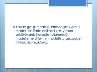  Yazılım

geliştirmede kullanacağımız çeşitli
modellerin ifade edilmesi için, yazılım
sektöründeki herkesin kullanacağı
modelleme dillerine (modelling language)
ihtiyaç duymaktayız.

 