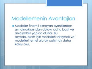 Modellemenin Avantajları
 Modeller

önemli olmayan ayrıntılardan
arındırıldıklarından dolayı, daha basit ve
anlaşılabilir yapıda olurlar. Bu
sayede, bizim için modelleri tartışmak ve
modelleri temel alarak çalışmak daha
kolay olur.

 