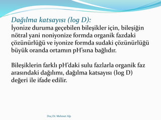 Dağılma katsayısı (log D):
İyonize duruma geçebilen bileşikler için, bileşiğin
nötral yani noniyonize formda organik fazdaki
çözünürlüğü ve iyonize formda sudaki çözünürlüğü
büyük oranda ortamın pH’sına bağlıdır.
Bileşiklerin farklı pH’daki sulu fazlarla organik faz
arasındaki dağılımı, dağılma katsayısı (log D)
değeri ile ifade edilir.
Doç.Dr. Mehmet Alp
 