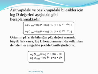 Doç.Dr. Mehmet Alp
Asit yapıdaki ve bazik yapıdaki bileşikler için
log D değerleri aşağıdaki gibi
hesaplanmaktadır.
Ortamın pH’sı ile bileşiğin pKa değeri arasında
büyük fark varsa, log D hesaplanmasında kullanılan
denklemler aşağıdaki şekilde basitleştirilebilir.
 