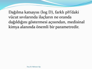 Dağılma katsayısı (log D), farklı pH’daki
vücut sıvılarında ilaçların ne oranda
dağıldığını göstermesi açısından, medisinal
kimya alanında önemli bir parametredir.
Doç.Dr. Mehmet Alp
 