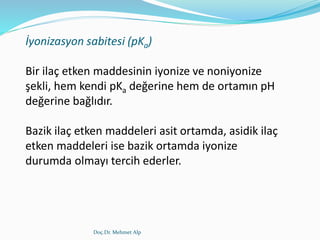 Doç.Dr. Mehmet Alp
İyonizasyon sabitesi (pKa)
Bir ilaç etken maddesinin iyonize ve noniyonize
şekli, hem kendi pKa değerine hem de ortamın pH
değerine bağlıdır.
Bazik ilaç etken maddeleri asit ortamda, asidik ilaç
etken maddeleri ise bazik ortamda iyonize
durumda olmayı tercih ederler.
 