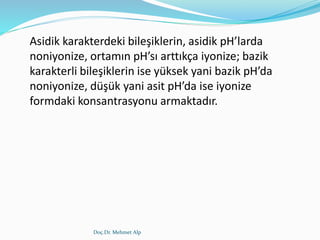 Doç.Dr. Mehmet Alp
Asidik karakterdeki bileşiklerin, asidik pH’larda
noniyonize, ortamın pH’sı arttıkça iyonize; bazik
karakterli bileşiklerin ise yüksek yani bazik pH’da
noniyonize, düşük yani asit pH’da ise iyonize
formdaki konsantrasyonu armaktadır.
 