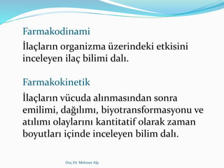 Farmakodinami
İlaçların organizma üzerindeki etkisini
inceleyen ilaç bilimi dalı.
Farmakokinetik
İlaçların vücuda alınmasından sonra
emilimi, dağılımı, biyotransformasyonu ve
atılımı olaylarını kantitatif olarak zaman
boyutları içinde inceleyen bilim dalı.
Doç.Dr. Mehmet Alp
 