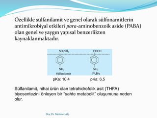 Doç.Dr. Mehmet Alp
Özellikle sülfanilamit ve genel olarak sülfonamitlerin
antimikrobiyal etkileri para-aminobenzoik aside (PABA)
olan genel ve yaygın yapısal benzerlikten
kaynaklanmaktadır.
Sülfanilamit, nihai ürün olan tetrahidrofolik asit (THFA)
biyosentezini önleyen bir “sahte metabolit” oluşumuna neden
olur.
pKa: 10.4 pKa: 6.5
 