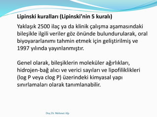 Doç.Dr. Mehmet Alp
Lipinski kuralları (Lipinski’nin 5 kuralı)
Yaklaşık 2500 ilaç ya da klinik çalışma aşamasındaki
bileşikle ilgili veriler göz önünde bulundurularak, oral
biyoyararlanımı tahmin etmek için geliştirilmiş ve
1997 yılında yayınlanmıştır.
Genel olarak, bileşiklerin moleküler ağırlıkları,
hidrojen-bağ alıcı ve verici sayıları ve lipofiliklikleri
(log P veya clog P) üzerindeki kimyasal yapı
sınırlamaları olarak tanımlanabilir.
 