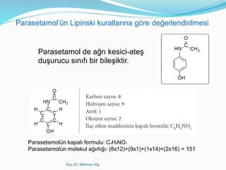 Doç.Dr. Mehmet Alp
Parasetamol de ağrı kesici-ateş
duşurucu sınıfı bir bileşiktir.
Parasetamolün kapalı formulu: C8H9NO2
Parasetamolün molekul ağırlığı: (8x12)+(9x1)+(1x14)+(2x16) = 151
Parasetamol’ün Lipinski kurallarına göre değerlendirilmesi
 