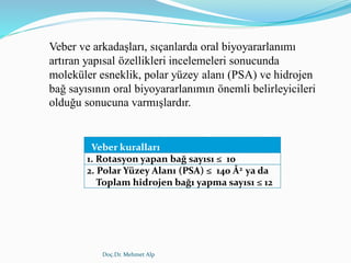 Doç.Dr. Mehmet Alp
Veber ve arkadaşları, sıçanlarda oral biyoyararlanımı
artıran yapısal özellikleri incelemeleri sonucunda
moleküler esneklik, polar yüzey alanı (PSA) ve hidrojen
bağ sayısının oral biyoyararlanımın önemli belirleyicileri
olduğu sonucuna varmışlardır.
Veber kuralları
1. Rotasyon yapan bağ sayısı ≤ 10
2. Polar Yüzey Alanı (PSA) ≤ 140 Å2 ya da
Toplam hidrojen bağı yapma sayısı ≤ 12
 