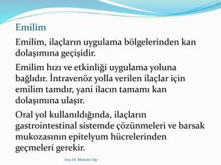 Emilim
Emilim, ilaçların uygulama bölgelerinden kan
dolaşımına geçişidir.
Emilim hızı ve etkinliği uygulama yoluna
bağlıdır. İntravenöz yolla verilen ilaçlar için
emilim tamdır, yani ilacın tamamı kan
dolaşımına ulaşır.
Oral yol kullanıldığında, ilaçların
gastrointestinal sistemde çözünmeleri ve barsak
mukozasının epitelyum hücrelerinden
geçmeleri gerekir.
Doç.Dr. Mehmet Alp
 