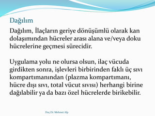 Dağılım
Dağılım, İlaçların geriye dönüşümlü olarak kan
dolaşımından hücreler arası alana ve/veya doku
hücrelerine geçmesi sürecidir.
Uygulama yolu ne olursa olsun, ilaç vücuda
girdikten sonra, işlevleri birbirinden faklı üç sıvı
kompartımanından (plazma kompartımanı,
hücre dışı sıvı, total vücut sıvısı) herhangi birine
dağılabilir ya da bazı özel hücrelerde birikebilir.
Doç.Dr. Mehmet Alp
 