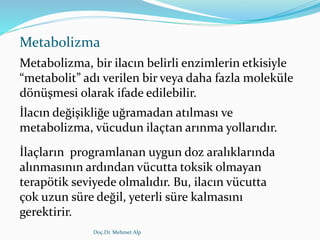 Metabolizma
Metabolizma, bir ilacın belirli enzimlerin etkisiyle
“metabolit” adı verilen bir veya daha fazla moleküle
dönüşmesi olarak ifade edilebilir.
İlacın değişikliğe uğramadan atılması ve
metabolizma, vücudun ilaçtan arınma yollarıdır.
İlaçların programlanan uygun doz aralıklarında
alınmasının ardından vücutta toksik olmayan
terapötik seviyede olmalıdır. Bu, ilacın vücutta
çok uzun süre değil, yeterli süre kalmasını
gerektirir.
Doç.Dr. Mehmet Alp
 